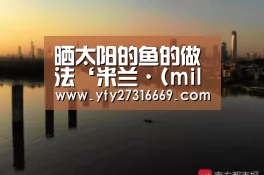 晒太阳的鱼的做法‘米兰·(milan)中国官网’(图4) 米兰官方网站