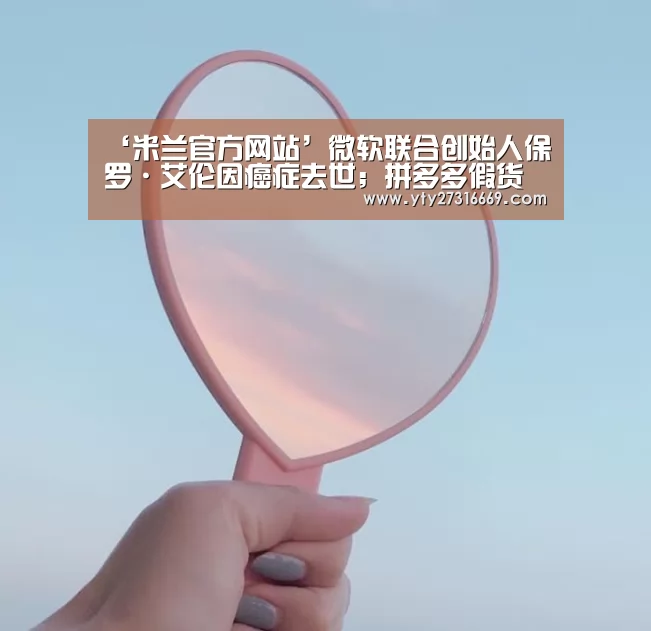 ‘米兰官方网站’微软联合创始人保罗·艾伦因癌症去世;拼多多假货问题又被怼;自如回应租客房内藏有摄像头|雷锋早报(图4) 米兰官方网站